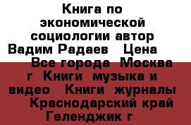 Книга по экономической социологии автор Вадим Радаев › Цена ­ 400 - Все города, Москва г. Книги, музыка и видео » Книги, журналы   . Краснодарский край,Геленджик г.